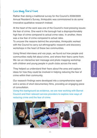 35
Case study: Fear of Crime
Rather than doing a traditional survey for the Council’s 2008/2009
Annual Resident’s Survey, thinkpublic was commisioned to do some
innovative qualitative research instead.
At the heart of the work was one of the Council’s most pressing issues:
the fear of crime. One ward in the borough had a disproportionately
high fear of crime compared to actual crime rates. In another, there
was a low fear of crime compared to actual rates.
To uncover the reasons behind the anomalies, thinkpublic worked
with the Council to carry out ethnographic research and discovery
workshops in the heart of these two communities.
Using filmed interviews and vox pops, we found out how people and
communities really felt about crime, and where their fears came from.
We ran an interactive text message and photo mapping workshop
with children and young people in youth clubs across the ward.
They helped us understand their fears about the area and capture
ideas for how they could be involved in helping reducing the fear of
crime within their community.
Our research findings were developed into a comprehensive report
and a series of short documentary films, providing an engaging piece
of consultation.
Using this background as evidence, we are now working with Barnet
Council and their relevant service providers to explore new ways of
reducing crime and the fear of crime.
FearofCrime
 