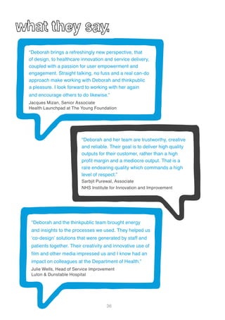 36
“Deborah and her team are trustworthy, creative
and reliable. Their goal is to deliver high quality
outputs for their customer, rather than a high
profit margin and a mediocre output. That is a
rare endearing quality which commands a high
level of respect.”
Sarbjit Purewal, Associate
NHS Institute for Innovation and Improvement
“Deborah brings a refreshingly new perspective, that
of design, to healthcare innovation and service delivery,
coupled with a passion for user empowerment and
engagement. Straight talking, no fuss and a real can-do
approach make working with Deborah and thinkpublic
a pleasure. I look forward to working with her again
and encourage others to do likewise.”
Jacques Mizan, Senior Associate
Health Launchpad at The Young Foundation
“Deborah and the thinkpublic team brought energy
and insights to the processes we used. They helped us
‘co-design’ solutions that were generated by staff and
patients together. Their creativity and innovative use of
film and other media impressed us and I know had an
impact on colleagues at the Department of Health.”
Julie Wells, Head of Service Improvement
Luton & Dunstable Hospital
 
