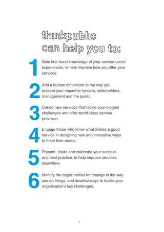 4
Engage those who know what makes a good
service in designing new and innovative ways
to meet their needs.
Gain first-hand knowledge of your service users’
experiences, to help improve how you offer your
services.
Create new services that tackle your biggest
challenges and offer world-class service
provision.
Identify the opportunities for change in the way
you do things, and develop ways to tackle your
organisation’s key challenges.
Add a human dimension to the way you
present your impact to funders, stakeholders,
management and the public.
Present, share and celebrate your success
and best practice, to help improve services
elsewhere.
 