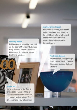 41
The British Council
Awarded their Young Design
Entrepreneur Award 2008 to
thinkpublic director, Deborah
Szebeko.
Future 500
thinkpublic were in the Top 10
of the 2007 Future 500 list of
high achievers in UK Public life,
compiled by Courvoisier, The
Observer and New Statesman.
Downing Street
In May 2008, thinkpublic knocked
on the door of Number 10, to meet
Greg Beales, Senior Advisor for
Health and Social Care Issues to
the Prime Minister.
Involvement to Impact
thinkpublic’s ‘Journeys to Health’
project has been shortlisted by
the NHS Centre for Involvement
for the 2008 Involvement to
Impact Awards in the Social
Care category.
 