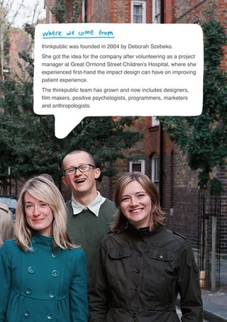 43
thinkpublic was founded in 2004 by Deborah Szebeko.
She got the idea for the company after volunteering as a project
manager at Great Ormond Street Children’s Hospital, where she
experienced first-hand the impact design can have on improving
patient experience.
The thinkpublic team has grown and now includes designers,
film makers, positive psychologists, programmers, marketers
and anthropologists.
 