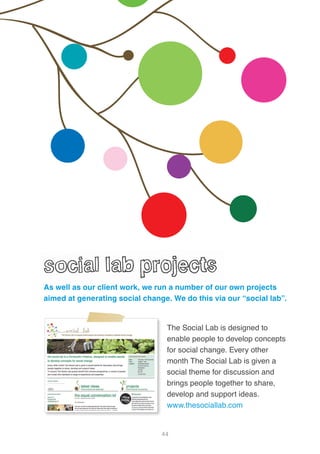 44
The Social Lab is designed to
enable people to develop concepts
for social change. Every other
month The Social Lab is given a
social theme for discussion and
brings people together to share,
develop and support ideas.
www.thesociallab.com
As well as our client work, we run a number of our own projects
aimed at generating social change. We do this via our “social lab”.
 
