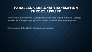 PARALLEL VERSIONS: TRANSLATION
THEORY APPLIED
You can display other world languages in parallel with English. Choose a language
from the list when you open a parallel column, and they will display together.
This is especially helpful for bilingual congregations!
 