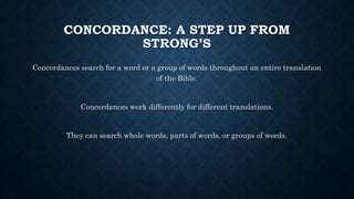 CONCORDANCE: A STEP UP FROM
STRONG’S
Concordances search for a word or a group of words throughout an entire translation
of the Bible.
Concordances work differently for different translations.
They can search whole words, parts of words, or groups of words.
 