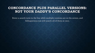 CONCORDANCE PLUS PARALLEL VERSIONS:
NOT YOUR DADDY’S CONCORDANCE
Enter a search term in the box while multiple versions are on the screen, and
biblegateway.com will search all of them at once.
 
