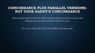 CONCORDANCE PLUS PARALLEL VERSIONS:
NOT YOUR DADDY’S CONCORDANCE
Enter a search term in the box while multiple versions are on the screen, and
biblegateway.com will search all of them at once.
Try “love” in the NIV, NCV, and NASB at the same time.
 