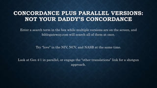 CONCORDANCE PLUS PARALLEL VERSIONS:
NOT YOUR DADDY’S CONCORDANCE
Enter a search term in the box while multiple versions are on the screen, and
biblegateway.com will search all of them at once.
Try “love” in the NIV, NCV, and NASB at the same time.
Look at Gen 4:1 in parallel, or engage the “other translations” link for a shotgun
approach.
 