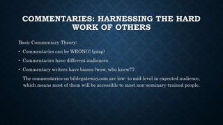 COMMENTARIES: HARNESSING THE HARD
WORK OF OTHERS
Basic Commentary Theory:
• Commentaries can be WRONG! (gasp)
• Commentaries have different audiences
• Commentary writers have biases (wow, who knew?!)
The commentaries on biblegateway.com are low- to mid-level in expected audience,
which means most of them will be accessible to most non-seminary-trained people.
 