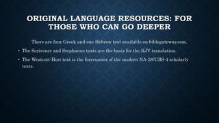 ORIGINAL LANGUAGE RESOURCES: FOR
THOSE WHO CAN GO DEEPER
There are four Greek and one Hebrew text available on biblegateway.com.
• The Scrivener and Stephanus texts are the basis for the KJV translation.
• The Westcott-Hort text is the forerunner of the modern NA-28/UBS-4 scholarly
texts.
 