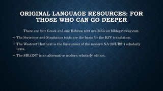 ORIGINAL LANGUAGE RESOURCES: FOR
THOSE WHO CAN GO DEEPER
There are four Greek and one Hebrew text available on biblegateway.com.
• The Scrivener and Stephanus texts are the basis for the KJV translation.
• The Westcott-Hort text is the forerunner of the modern NA-28/UBS-4 scholarly
texts.
• The SBLGNT is an alternative modern scholarly edition.
 