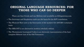 ORIGINAL LANGUAGE RESOURCES: FOR
THOSE WHO CAN GO DEEPER
There are four Greek and one Hebrew text available on biblegateway.com.
• The Scrivener and Stephanus texts are the basis for the KJV translation.
• The Westcott-Hort text is the forerunner of the modern NA-28/UBS-4 scholarly
texts.
• The SBLGNT is an alternative modern scholarly edition.
• The Westminster Leningrad Codex is an electronic representation of the best
complete Hebrew text of the Old Testament.
 