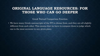 ORIGINAL LANGUAGE RESOURCES: FOR
THOSE WHO CAN GO DEEPER
Greek Textual Comparison Function
• We have many Greek manuscripts of the NT to choose from, and they are all slightly
different from each other. This means that we have to compare them to judge which
one is the most accurate in any given place.
 
