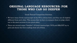 ORIGINAL LANGUAGE RESOURCES: FOR
THOSE WHO CAN GO DEEPER
Greek Textual Comparison Function
• We have many Greek manuscripts of the NT to choose from, and they are all slightly
different from each other. This means that we have to compare them to judge which
one is the most accurate in any given place.
• There are several major “families” of Greek manuscripts. W-H and SBLGNT try to
pick and choose the best readings from all of them.
 