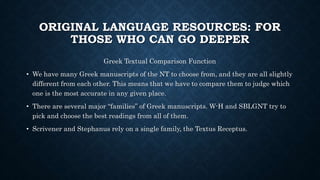 ORIGINAL LANGUAGE RESOURCES: FOR
THOSE WHO CAN GO DEEPER
Greek Textual Comparison Function
• We have many Greek manuscripts of the NT to choose from, and they are all slightly
different from each other. This means that we have to compare them to judge which
one is the most accurate in any given place.
• There are several major “families” of Greek manuscripts. W-H and SBLGNT try to
pick and choose the best readings from all of them.
• Scrivener and Stephanus rely on a single family, the Textus Receptus.
 