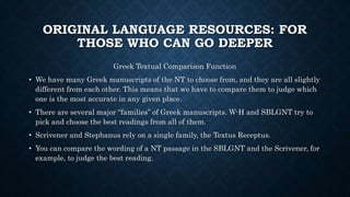 ORIGINAL LANGUAGE RESOURCES: FOR
THOSE WHO CAN GO DEEPER
Greek Textual Comparison Function
• We have many Greek manuscripts of the NT to choose from, and they are all slightly
different from each other. This means that we have to compare them to judge which
one is the most accurate in any given place.
• There are several major “families” of Greek manuscripts. W-H and SBLGNT try to
pick and choose the best readings from all of them.
• Scrivener and Stephanus rely on a single family, the Textus Receptus.
• You can compare the wording of a NT passage in the SBLGNT and the Scrivener, for
example, to judge the best reading.
 