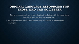 ORIGINAL LANGUAGE RESOURCES: FOR
THOSE WHO CAN GO DEEPER
Just as you can search one or more English translations with the concordance
function, so can you do it with Greek texts.
• Set up your screen with a Greek version only (no English or other modern
language.)
 