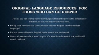 ORIGINAL LANGUAGE RESOURCES: FOR
THOSE WHO CAN GO DEEPER
Just as you can search one or more English translations with the concordance
function, so can you do it with Greek texts.
• Set up your screen with a Greek version only (no English or other modern
language.)
• Enter a verse address in English in the search box, and search.
• Copy and paste words, a word, or part of a word into the search box, and it will
search in Greek.
 