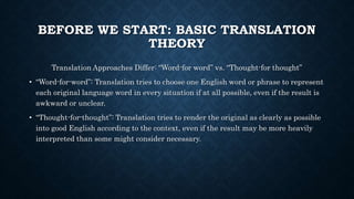BEFORE WE START: BASIC TRANSLATION
THEORY
Translation Approaches Differ: “Word-for word” vs. “Thought-for thought”
• “Word-for-word”: Translation tries to choose one English word or phrase to represent
each original language word in every situation if at all possible, even if the result is
awkward or unclear.
• “Thought-for-thought”: Translation tries to render the original as clearly as possible
into good English according to the context, even if the result may be more heavily
interpreted than some might consider necessary.
 