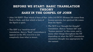 BEFORE WE START: BASIC TRANSLATION
THEORY
SARX IN THE GOSPEL OF JOHN
• John 3:6 (ESV): That which is born of the
flesh is flesh, and that which is born of
the Spirit is spirit.
• The ESV is a “word-for-word”
translation. Sarx is “flesh” everywhere it
appears in the NT, even if it is not
completely clear what is meant.
• John 3:6 (NCV): Human life comes from
human parents, but spiritual life comes
from the Spirit.
• The NCV is a “thought-for-thought”
translation. Sarx is “human life” and
“human parents” in this verse, and is
many other things throughout the NT
depending on what the NCV translation
committee thought was appropriate for
the context.
 