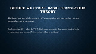 BEFORE WE START: BASIC TRANSLATION
THEORY
The Goal: “get behind the translation” by comparing and contrasting the two
approaches to the same text.
Back to John 3:6 – what do YOU think sarx means in that verse, taking both
translations into account? It could be either or neither!
 