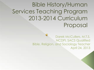 Bible History/Human
Services Teaching Program
2013-2014 Curriculum
Proposal
Darek McCullers, M.T.S.
NCDPI, SACS Qualified
Bible, Religion, and Sociology Teacher
April 24, 2013
 