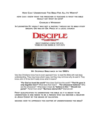 How Can I Understand The Bible For All Its Worth?
how can i know what the preacher is teaching is what the bible
really say what he says?
Charles e Whisnant
In Lexington Ky while I was not a pastor, I would go to bible study
groups. On was by Dr. Price at a local church
My Scofield Bible back in the 1960's
Very few Christians know how to even approach how to read the Bible with real deep
understanding. They may know what it says, but they may not know why its said it. They
know John 3:16 but don't really know what it means?
"For God so loved the world" How does God love the world? "That He gave is
only begotton Son?" What does that mean? "For whosoever believes" Who
are the whosoever? What does it mean to "believe in Him." "Should not
perish" Perish from what? "But have eternal life?" Eternal Life!
First qualification to understand the bible as it is meant to be
understood is one needs to be a person who has become a believer
in Jesus Christ by the means of salvation.
second: how to approach this matter of understanding the bible?
 