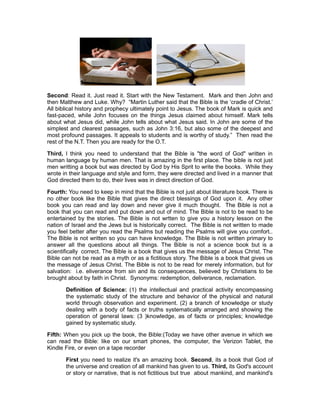 Second: Read it. Just read it. Start with the New Testament. Mark and then John and
then Matthew and Luke. Why? “Martin Luther said that the Bible is the ‘cradle of Christ.’
All biblical history and prophecy ultimately point to Jesus. The book of Mark is quick and
fast-paced, while John focuses on the things Jesus claimed about himself. Mark tells
about what Jesus did, while John tells about what Jesus said. In John are some of the
simplest and clearest passages, such as John 3:16, but also some of the deepest and
most profound passages. It appeals to students and is worthy of study.” Then read the
rest of the N.T. Then you are ready for the O.T.
Third, I think you need to understand that the Bible is "the word of God" written in
human language by human men. That is amazing in the first place. The bible is not just
men writting a book but was directed by God by His Sprit to write the books. While they
wrote in their language and style and form, they were directed and lived in a manner that
God directed them to do, their lives was in direct direction of God.
Fourth: You need to keep in mind that the Bible is not just about literature book. There is
no other book like the Bible that gives the direct blessings of God upon it. Any other
book you can read and lay down and never give it much thought. The Bible is not a
book that you can read and put down and out of mind. The Bible is not to be read to be
entertained by the stories. The Bible is not wrtten to give you a history lesson on the
nation of Israel and the Jews but is historically correct. The Bible is not written to made
you feel better after you read the Psalms but reading the Psalms will give you comfort..
The Bible is not written so you can have knowledge. The Bible is not written primary to
answer all the questions about all things. The Bible is not a science book but is a
scientifically correct. The Bible is a book that gives us the message of Jesus Christ. The
Bible can not be read as a myth or as a fictitious story. The Bible is a book that gives us
the message of Jesus Christ. The Bible is not to be read for merely information, but for
salvation: i.e. eliverance from sin and its consequences, believed by Christians to be
brought about by faith in Christ. Synonyms: redemption, deliverance, reclamation.
Definition of Science: (1) the intellectual and practical activity encompassing
the systematic study of the structure and behavior of the physical and natural
world through observation and experiment. (2) a branch of knowledge or study
dealing with a body of facts or truths systematically arranged and showing the
operation of general laws: (3 )knowledge, as of facts or principles; knowledge
gained by systematic study.
Fifth: When you pick up the book, the Bible:(Today we have other avenue in which we
can read the Bible: like on our smart phones, the computer, the Verizon Tablet, the
Kindle Fire, or even on a tape recorder
First you need to realize it's an amazing book. Second, its a book that God of
the universe and creation of all mankind has given to us. Third, its God's account
or story or narrative, that is not fictitious but true about mankind, and mankind's
 