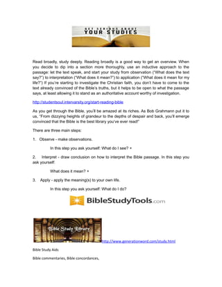 Read broadly, study deeply. Reading broadly is a good way to get an overview. When
you decide to dip into a section more thoroughly, use an inductive approach to the
passage: let the text speak, and start your study from observation (“What does the text
say?”) to interpretation (“What does it mean?”) to application (“What does it mean for my
life?”) If you’re starting to investigate the Christian faith, you don’t have to come to the
text already convinced of the Bible’s truths, but it helps to be open to what the passage
says, at least allowing it to stand as an authoritative account worthy of investigation.
http://studentsoul.intervarsity.org/start-reading-bible
As you get through the Bible, you’ll be amazed at its riches. As Bob Grahmann put it to
us, “From dizzying heights of grandeur to the depths of despair and back, you’ll emerge
convinced that the Bible is the best library you’ve ever read!”
There are three main steps:
1. Observe - make observations.
In this step you ask yourself: What do I see? +
2. Interpret - draw conclusion on how to interpret the Bible passage. In this step you
ask yourself:
What does it mean? +
3. Apply - apply the meaning(s) to your own life.
In this step you ask yourself: What do I do?
http://www.generationword.com/study.html
Bible Study Aids
Bible commentaries, Bible concordances,
 