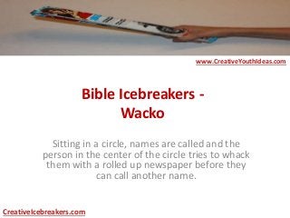 Bible Icebreakers -
Wacko
Sitting in a circle, names are called and the
person in the center of the circle tries to whack
them with a rolled up newspaper before they
can call another name.
www.CreativeYouthIdeas.com
CreativeIcebreakers.com
 