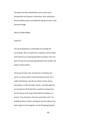 The pastor has beein idealized by many secular poets.
Among them are Chaucer in Canterbury Tales, painting an
almost faultless priest, and Goldsmith doing the same in the
Deserted Village.
VALLEY OF DRY BONES.
Ezekiel 37.
This bit of idealization is remarkable, for It brings life
out of death. We are raised from a repulsive scene of dead
men's bones to an inspiring spectacle of activity. From one
point of view we see preaching idealized; from another, the
power of God exalted.
The house of Israel, Zion, has become a cemetery and
worse, as many another church has become since. It is a
valley of dry bones, very dry too. Bones, bones, bones,
everywhere, no life, but death, death, a horrible sight! No
one would ever think that there could be any hope here,
but the Source of all Power tells Ezekiel to prophesy, to
preach. "O ye dry bones, hear the word of the Lord." Im-
mediately there is heard a clicking all over the valley as the
bones begin to come together. As the life-giving preacher
154
 