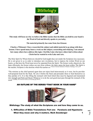 `




 This study will focus on why we believe the Bible teaches that the Bible you hold in your hand is
                        the Word of God and directly speaks to you today.

                             The material primarily has come from Jon Gleason

   Charles e Whisnant: I have researched the subject and added material to go along with these
 lessons. I have spend many hours a week on this subject, researching and studying. I am amazed
   how many others have address this topic. I feel like Luke who knew others had written about
                          Christ but he wanted to write Luke and Acts.

The Holy Spirit by Whom believers should be God-taught does not render the Scriptures less necessary.
He is not given to us in order to introduce new revelations, but to impress the written Word on our
hearts; so that here the Word must never be separated from the Spirit. The former works objectively, the
latter efficiently; the former strikes our ears from without, the latter opens the heart within. The Spirit is
the teacher; Scripture is the doctrine which He teaches us.' Francis Turretin, Institutes of Elenctic Theology, Vol I, p.59

"The minister as the chief pastoral agent does not inject food intravenously as it were, but he provides
well-prepared food for the flock. He sets it before the flock and persuades them to feed themselves as
they partake of it. It is like filling the stomach with food which then must be digested and transmuted
into strength and flesh and blood. Whatever is to do the soul good must pass through the stomach of the
mind" (Volbeda, The Pastoral Genius of Preaching, pp. 80-81).

             AN OUTLINE OF THE SERIES ―THAT BOOK IN YOUR HAND‖




  Bibliology: The study of what the Scriptures are and how they came to us.

    1. Difficulties of Bible Translations: Part one                            Parataxis and Hypotaxis:
                                                                                                                              1




        What they mean and why it matters. Mark Snoeberger                                                            1
                                                                                                                              Page
 