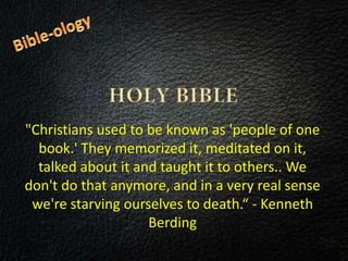 "Christians used to be known as 'people of one
book.' They memorized it, meditated on it,
talked about it and taught it to others.. We
don't do that anymore, and in a very real sense
we're starving ourselves to death.“ - Kenneth
Berding
 