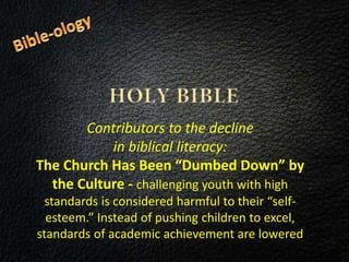 Contributors to the decline
in biblical literacy:
The Church Has Been “Dumbed Down” by
the Culture - challenging youth with high
standards is considered harmful to their “self-
esteem.” Instead of pushing children to excel,
standards of academic achievement are lowered
 