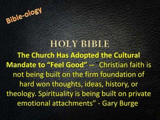 The Church Has Adopted the Cultural
Mandate to “Feel Good” -- “Christian faith is
not being built on the firm foundation of
hard won thoughts, ideas, history, or
theology. Spirituality is being built on private
emotional attachments” - Gary Burge.
 
