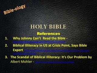References
1. Why Johnny Can’t Read the Bible -
http://www.christianitytoday.com/ct/2010/may/25.38.html
2. Biblical Illiteracy in US at Crisis Point, Says Bible
Expert http://www.christianpost.com/news/biblical-illiteracy-in-us-at-crisis-point-
says-bible-expert-121626/
3. The Scandal of Biblical Illiteracy: It's Our Problem by
Albert Mohler - http://www.christianity.com/print/1270946/
 