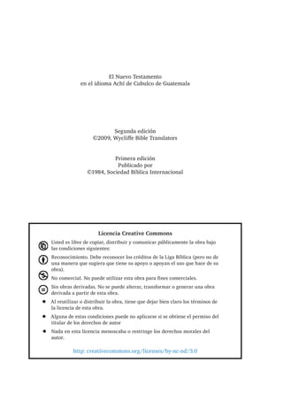 (O 1XHYR 7HVWDPHQWR
HQ HO LGLRPD $FKt GH XEXOFR GH *XDWHPDOD
6HJXQGD HGLFLyQ
‹ :FOLʃH %LEOH 7UDQVODWRUV
3ULPHUD HGLFLyQ
3XEOLFDGR SRU
‹ 6RFLHGDG %tEOLFD ,QWHUQDFLRQDO
/LFHQFLD UHDWLYH RPPRQV
8VWHG HV OLEUH GH FRSLDU GLVWULEXLU  FRPXQLFDU S~EOLFDPHQWH OD REUD EDMR
ODV FRQGLFLRQHV VLJXLHQWHV
5HFRQRFLPLHQWR 'HEH UHFRQRFHU ORV FUpGLWRV GH OD /LJD %tEOLFD SHUR QR GH
XQD PDQHUD TXH VXJLHUD TXH WLHQH VX DSRR R DSRDQ HO XVR TXH KDFH GH VX
REUD 