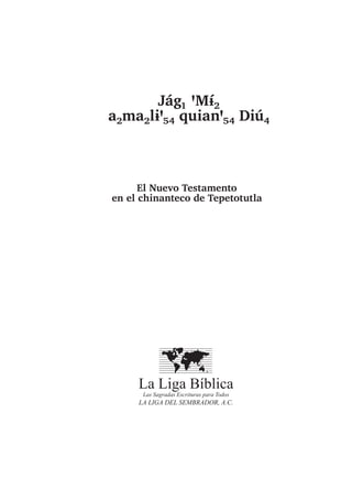 Jág₁ ꞌMɨ́₂
a₂ma₂lɨꞌ₅₄ quianꞌ₅₄ Diú₄
El Nuevo Testamento
en el chinanteco de Tepetotutla
La Liga Bíblica
Las Sagradas Escrituras para Todos
LA LIGA DEL SEMBRADOR, A.C.
 