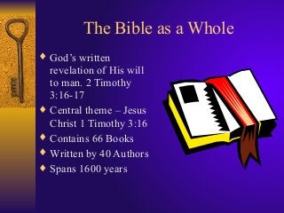 The Bible as a Whole
♦ God’s written
revelation of His will
to man. 2 Timothy
3:16-17
♦ Central theme – Jesus
Christ 1 Timothy 3:16
♦ Contains 66 Books
♦ Written by 40 Authors
♦ Spans 1600 years
 