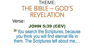 THEME:
THE BIBLE – GOD’S
REVELATION
Verse:
JOHN 5:39 (CEV)
39 You search the Scriptures, because
you think you will find eternal life in
them. The Scriptures tell about me,…
 