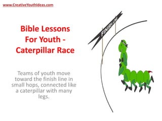 www.CreativeYouthIdeas.com 
Bible Lessons 
For Youth - 
Caterpillar Race 
Teams of youth move 
toward the finish line in 
small hops, connected like 
a caterpillar with many 
legs. 
 