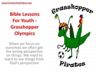 www.CreativeYouthIdeas.com 
Bible Lessons 
For Youth - 
Grasshopper 
Olympics 
When we focus on 
ourselves we often get 
the wrong perspective 
on things. We need to 
learn to see things from 
God's perspective 
 