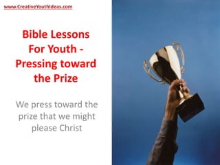 www.CreativeYouthIdeas.com 
Bible Lessons 
For Youth - 
Pressing toward 
the Prize 
We press toward the 
prize that we might 
please Christ 
 