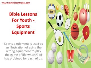 www.CreativeYouthIdeas.com 
Bible Lessons 
For Youth - 
Sports 
Equipment 
Sports equipment is used as 
an illustration of using the 
wrong equipment to play 
the game of life which God 
has ordained for each of us. 
 