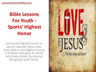 www.CreativeYouthIdeas.com 
Bible Lessons 
For Youth - 
Sports’ Highest 
Honor 
Just as the highest honor in 
sports rewards those who 
help others, the highest honor 
in heaven also goes to those 
who help others by sharing 
the gospel with them. 
 