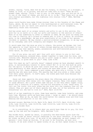 answer, saying, 'Lord, when did we see You hungry, or thirsty, or a stranger, or
naked, or sick, or in prison, and did not take care of You?' "Then He will
answer them, saying, 'Truly I say to you, to the extent that you did not do it
to one of the least of these, you did not do it to Me.' "And these will go away
into eternal punishment, but the righteous into eternal life." (NAS, Matthew
25:31-46)
Jesus could hardly have made things plainer than in His Parable of the Sheep and
Goats, above. We are not meant to live hard-hearted or self-centered lives. We
are called to put our faith into practice and truly love our neighbors,
especially those less fortunate.
God has given each of us unique talents and gifts to use in His service. His
work for us on earth is to use our gifts and talents in the service of others!
Each of us has something to offer to someone in need. We can give our money and
our time to charity, be a friend to someone who is sick or lonely, do volunteer
work, or be a peacemaker. We may give unselfishly of our time to our spouse,
children or parents. We may choose a service-oriented occupation, or we may just
do our everyday jobs with integrity and respect for others.
It would seem that the more we give to others, the poorer we become, but just
the opposite is true! Service to others brings meaning and fulfillment to our
lives in a way that wealth, power, possessions and self-centered pursuits can
never match. As Jesus said,
For if you give, you will get! Your gift will return to you in full and
overflowing measure, pressed down, shaken together to make room for more, and
running over. Whatever measure you use to give- large or small- will be used to
measure what is given back to you." (TLB, Luke 6:38)
Does this mean we can't satisfy Jesus' command unless we have abundant wealth to
give, or extraordinary talents to serve other? No! It is not how much we give,
but the spirit in which we give that counts with God. Each of us is called to
give generously of what wealth and talents we have been given - whether it is a
little or a lot. Jesus compared a poor widow, who gave only a little, to the
wealthy men who gave much more. The wealthy men had only given a token amount
from their great wealth. In God's eyes, the widow gave much more because she
gave from the heart:
Jesus sat down opposite the place where the offerings were put and watched
the crowd putting their money into the temple treasury. Many rich people threw
in large amounts. But a poor widow came and put in two very small copper coins,
worth only a fraction of a penny. Calling his disciples to him, Jesus said, "I
tell you the truth, this poor widow has put more into the treasury than all the
others. They all gave out of their wealth; but she, out of her poverty, put in
everything- all she had to live on." (NIV, Mark 12:41-44)
Each of us has something to give. Some have wealth, some have talents, and some
have time. Whatever gifts we have been given - large or small - we should share
generously. When we do, we make the world better for someone else and find true
meaning and satisfaction in our own lives.
Related verses: Matthew 6:1-4, Mark 9:35, Mark 10:17-27, Mark 12:41-44, Luke
6:30, Luke 14:12-14, Luke 12:33-34, Luke 14:12-14, Luke 19:1-9, Luke 21:1-4.
Follow the Golden Rule
So in everything, do to others what you would have them do to you, for this
sums up the Law and the Prophets. (NIV, Matthew 7:12)
The Golden Rule, spoken by Jesus, is possibly the best-known quote from the
Bible, and sums up Jesus' ethical teachings in one short sentence. If we wish to
be loved, we must give love. If we wish to be respected, we must respect all
persons - even those we dislike. If we wish to be forgiven, we must also
forgive. If we wish others to speak kindly of us, we must speak kindly of them
 