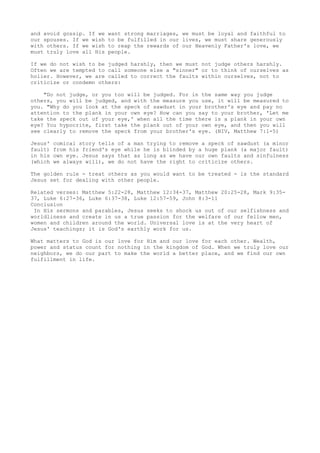 and avoid gossip. If we want strong marriages, we must be loyal and faithful to
our spouses. If we wish to be fulfilled in our lives, we must share generously
with others. If we wish to reap the rewards of our Heavenly Father's love, we
must truly love all His people.
If we do not wish to be judged harshly, then we must not judge others harshly.
Often we are tempted to call someone else a "sinner" or to think of ourselves as
holier. However, we are called to correct the faults within ourselves, not to
criticize or condemn others:
"Do not judge, or you too will be judged. For in the same way you judge
others, you will be judged, and with the measure you use, it will be measured to
you. "Why do you look at the speck of sawdust in your brother's eye and pay no
attention to the plank in your own eye? How can you say to your brother, 'Let me
take the speck out of your eye,' when all the time there is a plank in your own
eye? You hypocrite, first take the plank out of your own eye, and then you will
see clearly to remove the speck from your brother's eye. (NIV, Matthew 7:1-5)
Jesus' comical story tells of a man trying to remove a speck of sawdust (a minor
fault) from his friend's eye while he is blinded by a huge plank (a major fault)
in his own eye. Jesus says that as long as we have our own faults and sinfulness
(which we always will), we do not have the right to criticize others.
The golden rule - treat others as you would want to be treated - is the standard
Jesus set for dealing with other people.
Related verses: Matthew 5:22-28, Matthew 12:34-37, Matthew 20:25-28, Mark 9:35-
37, Luke 6:27-36, Luke 6:37-38, Luke 12:57-59, John 8:3-11
Conclusion
In His sermons and parables, Jesus seeks to shock us out of our selfishness and
worldliness and create in us a true passion for the welfare of our fellow men,
women and children around the world. Universal love is at the very heart of
Jesus' teachings; it is God's earthly work for us.
What matters to God is our love for Him and our love for each other. Wealth,
power and status count for nothing in the kingdom of God. When we truly love our
neighbors, we do our part to make the world a better place, and we find our own
fulfillment in life.
 