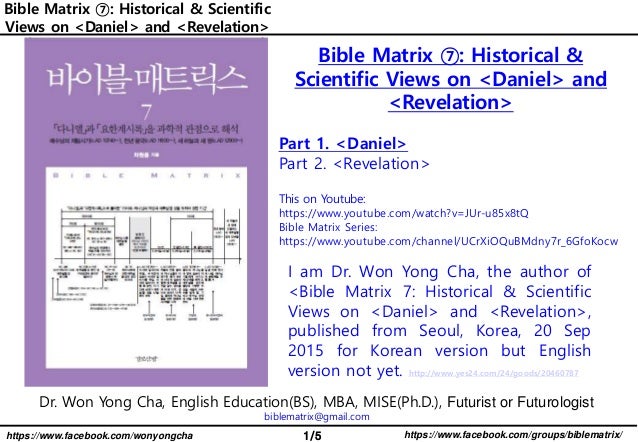 1/5 https://www.facebook.com/groups/biblematrix/
https://www.facebook.com/wonyongcha
Bible Matrix ⑦: Historical & Scientific
Views on <Daniel> and <Revelation>
Dr. Won Yong Cha, English Education(BS), MBA, MISE(Ph.D.), Futurist or Futurologist
biblematrix@gmail.com
I am Dr. Won Yong Cha, the author of
<Bible Matrix 7: Historical & Scientific
Views on <Daniel> and <Revelation>,
published from Seoul, Korea, 20 Sep
2015 for Korean version but English
version not yet. http://www.yes24.com/24/goods/20460787
Bible Matrix ⑦: Historical &
Scientific Views on <Daniel> and
<Revelation>
Part 1. <Daniel>
Part 2. <Revelation>
This on Youtube:
https://www.youtube.com/watch?v=JUr-u85x8tQ
Bible Matrix Series:
https://www.youtube.com/channel/UCrXiOQuBMdny7r_6GfoKocw
 