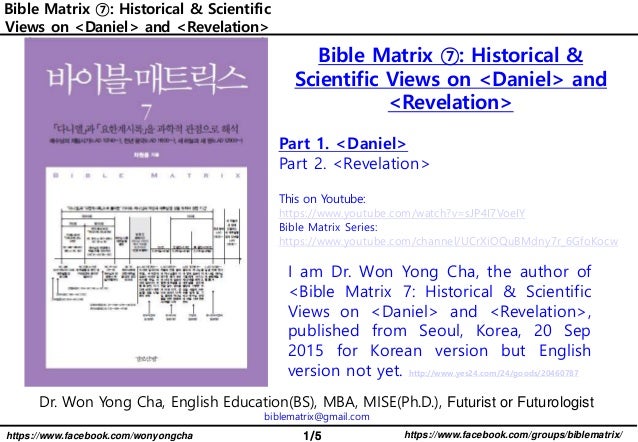 1/5 https://www.facebook.com/groups/biblematrix/
https://www.facebook.com/wonyongcha
Bible Matrix ⑦: Historical & Scientific
Views on <Daniel> and <Revelation>
Dr. Won Yong Cha, English Education(BS), MBA, MISE(Ph.D.), Futurist or Futurologist
biblematrix@gmail.com
I am Dr. Won Yong Cha, the author of
<Bible Matrix 7: Historical & Scientific
Views on <Daniel> and <Revelation>,
published from Seoul, Korea, 20 Sep
2015 for Korean version but English
version not yet. http://www.yes24.com/24/goods/20460787
Bible Matrix ⑦: Historical &
Scientific Views on <Daniel> and
<Revelation>
Part 1. <Daniel>
Part 2. <Revelation>
This on Youtube:
https://www.youtube.com/watch?v=sJP4I7VoeIY
Bible Matrix Series:
https://www.youtube.com/channel/UCrXiOQuBMdny7r_6GfoKocw
 
