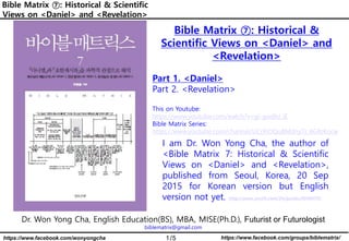 1/5 https://www.facebook.com/groups/biblematrix/
https://www.facebook.com/wonyongcha
Bible Matrix ⑦: Historical & Scientific
Views on <Daniel> and <Revelation>
Dr. Won Yong Cha, English Education(BS), MBA, MISE(Ph.D.), Futurist or Futurologist
biblematrix@gmail.com
I am Dr. Won Yong Cha, the author of
<Bible Matrix 7: Historical & Scientific
Views on <Daniel> and <Revelation>,
published from Seoul, Korea, 20 Sep
2015 for Korean version but English
version not yet. http://www.yes24.com/24/goods/20460787
Bible Matrix ⑦: Historical &
Scientific Views on <Daniel> and
<Revelation>
Part 1. <Daniel>
Part 2. <Revelation>
This on Youtube:
https://www.youtube.com/watch?v=gi-gwdhJ_iE
Bible Matrix Series:
https://www.youtube.com/channel/UCrXiOQuBMdny7r_6GfoKocw
 