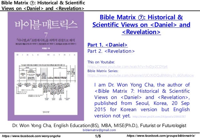 1/5 https://www.facebook.com/groups/biblematrix/
https://www.facebook.com/wonyongcha
Bible Matrix ⑦: Historical & Scientific
Views on <Daniel> and <Revelation>
Dr. Won Yong Cha, English Education(BS), MBA, MISE(Ph.D.), Futurist or Futurologist
biblematrix@gmail.com
I am Dr. Won Yong Cha, the author of
<Bible Matrix 7: Historical & Scientific
Views on <Daniel> and <Revelation>,
published from Seoul, Korea, 20 Sep
2015 for Korean version but English
version not yet. http://www.yes24.com/24/goods/20460787
Bible Matrix ⑦: Historical &
Scientific Views on <Daniel> and
<Revelation>
Part 1. <Daniel>
Part 2. <Revelation>
This on Youtube:
https://www.youtube.com/watch?v=hvDjv2CDYp4
Bible Matrix Series:
https://www.youtube.com/channel/UCrXiOQuBMdny7r_6GfoKocw
 